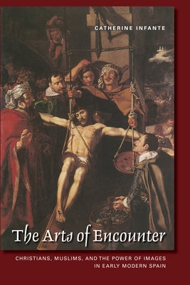 The Arts of Encounter: Christians, Muslims, and the Power of Images in Early Modern Spain by Infante, Catherine