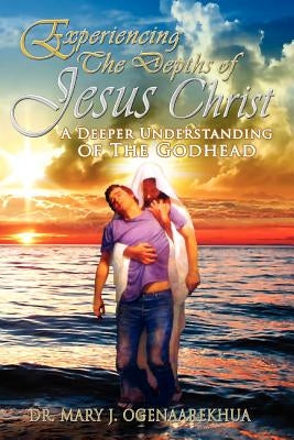 Experiencing the Depths of Jesus Christ: A Deeper Understanding of the Godhead by Ogenaarekhua, Mary J.