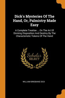 Dick's Mysteries Of The Hand, Or, Palmistry Made Easy: A Complete Treatise ... On The Art Of Divining Disposition And Destiny By The Characteristic To by Dick, William Brisbane