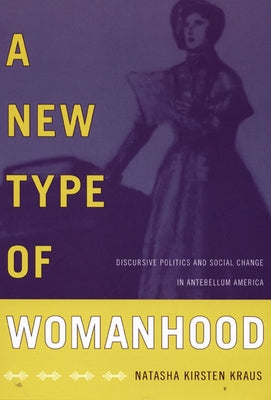 A New Type of Womanhood: Discursive Politics and Social Change in Antebellum America by Kraus, Natasha Kirsten