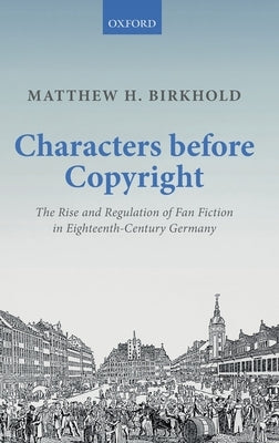 Characters Before Copyright: The Rise and Regulation of Fan Fiction in Eighteenth-Century Germany by Birkhold, Matthew H.