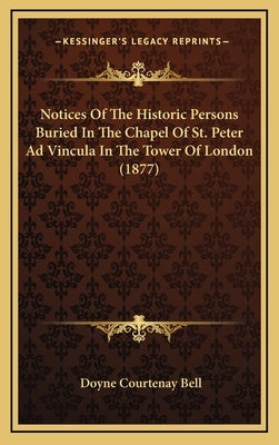 Notices Of The Historic Persons Buried In The Chapel Of St. Peter Ad Vincula In The Tower Of London (1877) by Bell, Doyne Courtenay