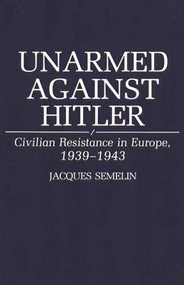 Unarmed Against Hitler: Civilian Resistance in Europe, 1939-1943 by Semelin, Jacques