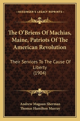 The O'Briens Of Machias, Maine, Patriots Of The American Revolution: Their Services To The Cause Of Liberty (1904) by Sherman, Andrew Magoun
