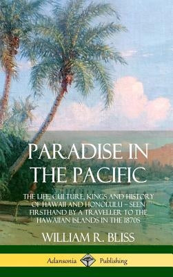 Paradise in the Pacific: The Life, Culture, Kings and History of Hawaii and Honolulu, Seen Firsthand by a Traveller to the Hawaiian Islands in by Bliss, William R.