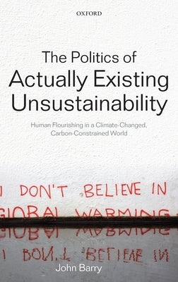 The Politics of Actually Existing Unsustainability: Human Flourishing in a Climate-Changed, Carbon Constrained World by Barry, John