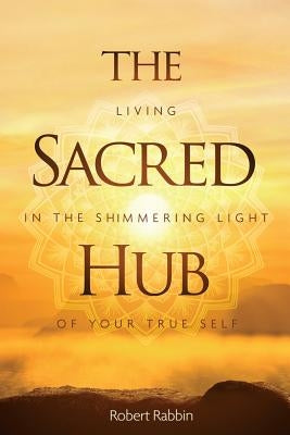 The Sacred Hub: Living in the Shimmering Light of Your True Self by Rabbin, Robert