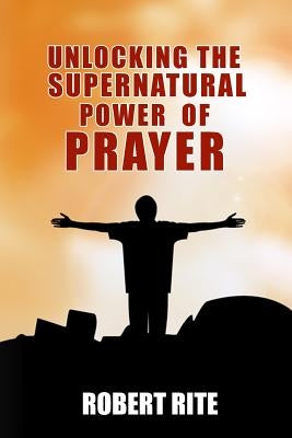 Unlocking the Supernatural Power of Prayer by Rite, Robert