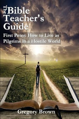 The Bible Teacher's Guide: First Peter: How to Live as Pilgrims in a Hostile World by Brown, Gregory