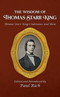 The Wisdom of Thomas Starr King: Thomas Starr King's Substance and Show by Rich, Paul