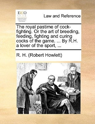 The Royal Pastime of Cock-Fighting. or the Art of Breeding, Feeding, Fighting and Curing Cocks of the Game. ... by R.H. a Lover of the Sport, ... by R. H. (Robert Howlett)