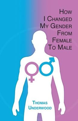 How I Changed my Gender from Female to Male: The Complete Story of my Transition with Helpful Advice and Tips for Others on the Same Journey by Underwood, Thomas