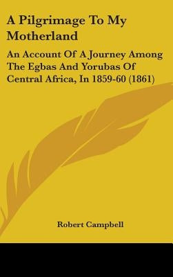 A Pilgrimage To My Motherland: An Account Of A Journey Among The Egbas And Yorubas Of Central Africa, In 1859-60 (1861) by Campbell, Robert