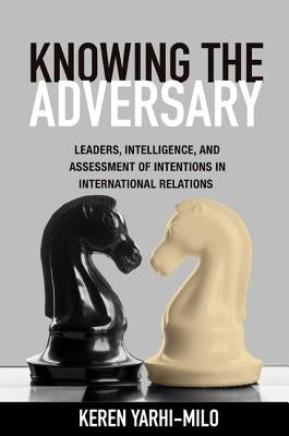 Knowing the Adversary: Leaders, Intelligence, and Assessment of Intentions in International Relations by Yarhi-Milo, Keren