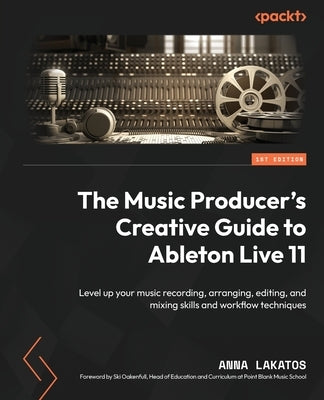 The Music Producer's Creative Guide to Ableton Live 11: Level up your music recording, arranging, editing, and mixing skills and workflow techniques by Lakatos, Anna