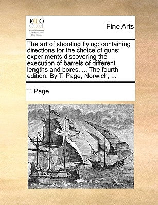 The Art of Shooting Flying: Containing Directions for the Choice of Guns: Experiments Discovering the Execution of Barrels of Different Lengths an by Page, T.