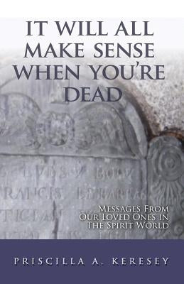 It Will All Make Sense When You're Dead: Messages from Our Loved Ones in the Spirit World by Keresey, Priscilla A.