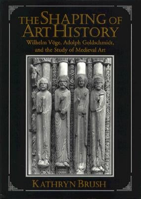 The Shaping of Art History: Wilhelm Vöge, Adolph Goldschmidt, and the Study of Medieval Art by Brush, Kathryn