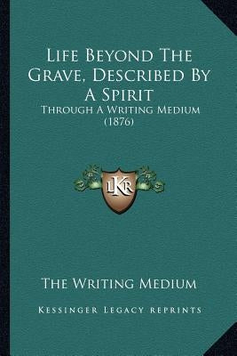 Life Beyond The Grave, Described By A Spirit: Through A Writing Medium (1876) by The Writing Medium