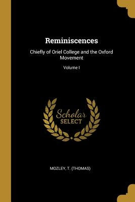 Reminiscences: Chiefly of Oriel College and the Oxford Movement; Volume I by (Thomas), Mozley T.