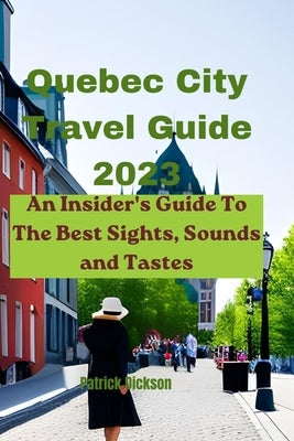 Quebec City Travel Guide 2023: An Insider's Guide To The Best Sights, Sounds and Tastes by Dickson, Patrick