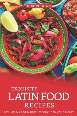 Exquisite Latin Food Recipes: Let Latin Food Dance its way into your Heart by Brown, Heston