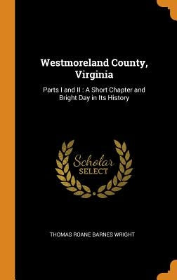 Westmoreland County, Virginia: Parts I and II: A Short Chapter and Bright Day in Its History by Wright, Thomas RoAne Barnes