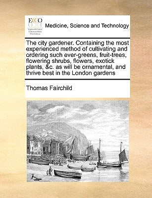 The City Gardener. Containing the Most Experienced Method of Cultivating and Ordering Such Ever-Greens, Fruit-Trees, Flowering Shrubs, Flowers, Exotic by Fairchild, Thomas