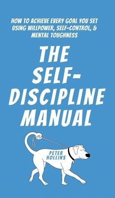 The Self-Discipline Manual: How to Achieve Every Goal You Set Using Willpower, Self-Control, and Mental Toughness by Hollins, Peter