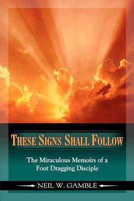 These Signs Shall Follow: The Miraculous Memoirs of a Foot Dragging Disciple by Friends, Wife Dana and Close