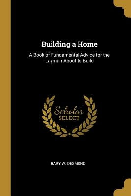 Building a Home: A Book of Fundamental Advice for the Layman About to Build by Desmond, Hary W.