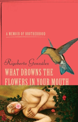 What Drowns the Flowers in Your Mouth: A Memoir of Brotherhood by Gonzalez, Rigoberto