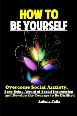 How To Be Yourself: Overcome Social Anxiety, Stop Being Afraid of Social Interaction and Develop the Courage to Be Disliked by Felix, Antony