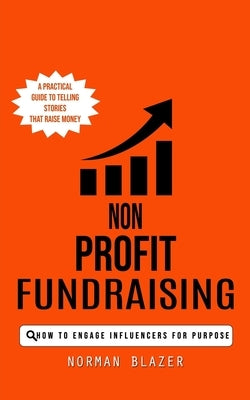 Non Profit Fundraising: How to Engage Influencers for Purpose (A Practical Guide to Telling Stories That Raise Money) by Blazer, Norman