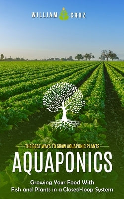 Aquaponics: The Best Ways to Grow Aquaponic Plants (Growing Your Food With Fish and Plants in a Closed-loop System) by Cruz, William