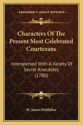 Characters Of The Present Most Celebrated Courtezans: Interspersed With A Variety Of Secret Anecdotes (1780) by M. James Publisher