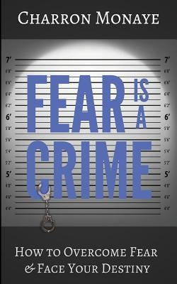 Fear Is A Crime: How To Overcome Fear & Face Your Destiny by Monaye, Charron