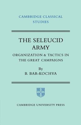 The Seleucid Army: Organization and Tactics in the Great Campaigns by Bar-Kochva, Bezalel