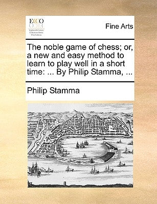 The Noble Game of Chess; Or, a New and Easy Method to Learn to Play Well in a Short Time: ... by Philip Stamma, ... by Stamma, Philip