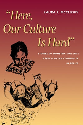 Here, Our Culture Is Hard: Stories of Domestic Violence from a Mayan Community in Belize by McClusky, Laura