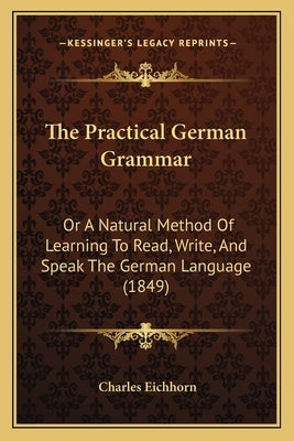 The Practical German Grammar: Or A Natural Method Of Learning To Read, Write, And Speak The German Language (1849) by Eichhorn, Charles