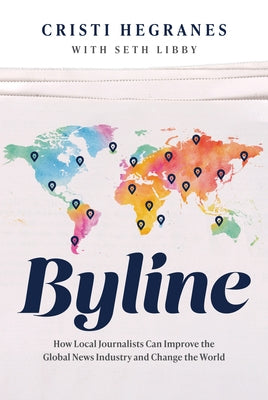 Byline: How Local Journalists Can Improve the Global News Industry and Change the World by Hegranes, Cristi