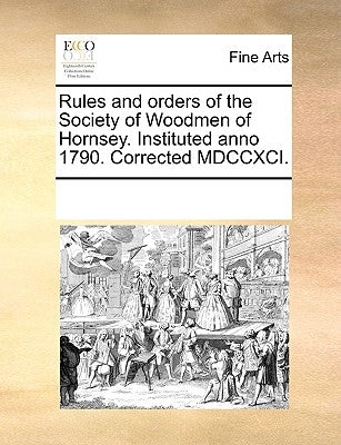 Rules and Orders of the Society of Woodmen of Hornsey. Instituted Anno 1790. Corrected MDCCXCI. by Multiple Contributors