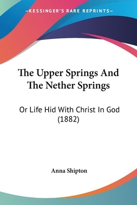 The Upper Springs And The Nether Springs: Or Life Hid With Christ In God (1882) by Shipton, Anna