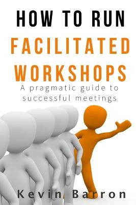 How To Run Facilitated Workshops: A Pragmatic Guide To Successful Meetings by Barron, Kevin