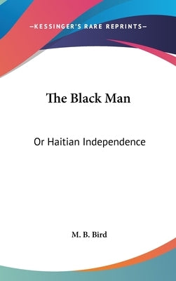 The Black Man: Or Haitian Independence: Deduced From Historical Notes And Dedicated To The Government And People Of Haiti (1869) by Bird, M. B.