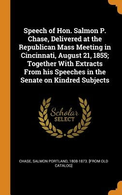 Speech of Hon. Salmon P. Chase, Delivered at the Republican Mass Meeting in Cincinnati, August 21, 1855; Together With Extracts From his Speeches in t by Chase, Salmon Portland 1808-1873 [From