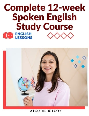 Complete 12-week Spoken English Study Course: Sentence Blocks, Discussion Questions, Vocabulary Tests, Verb Forms Practice, and More by Alice N Elliott