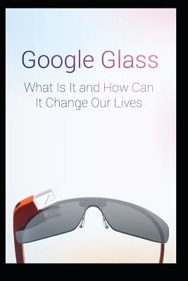 Google Glass What Is It and How Can It Change Our Lives by Chavez, Maurice