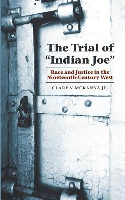 The Trial of Indian Joe: Race and Justice in the Nineteenth-Century West by McKanna, Clare V., Jr.